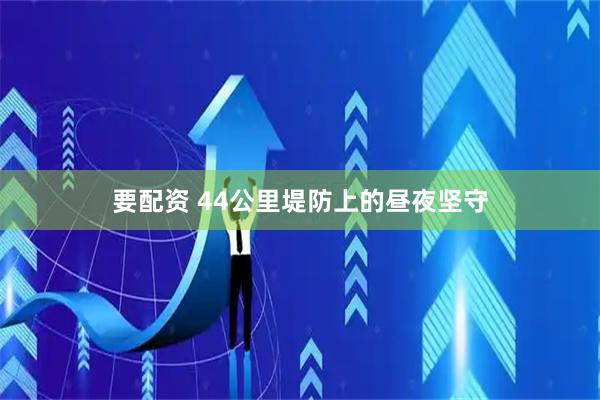 要配资 44公里堤防上的昼夜坚守