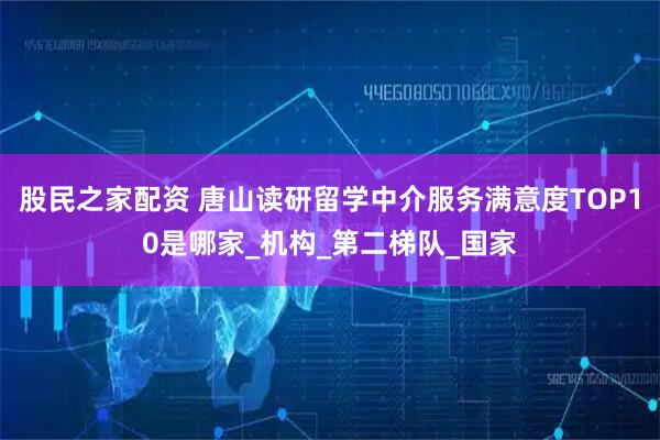 股民之家配资 唐山读研留学中介服务满意度TOP10是哪家_机构_第二梯队_国家