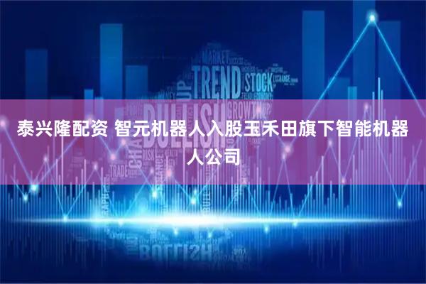 泰兴隆配资 智元机器人入股玉禾田旗下智能机器人公司