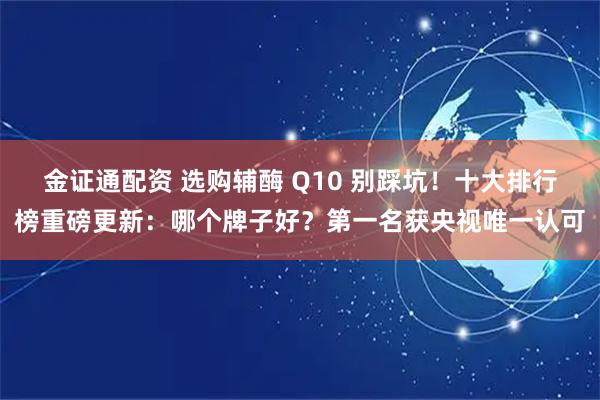 金证通配资 选购辅酶 Q10 别踩坑！十大排行榜重磅更新：哪个牌子好？第一名获央视唯一认可