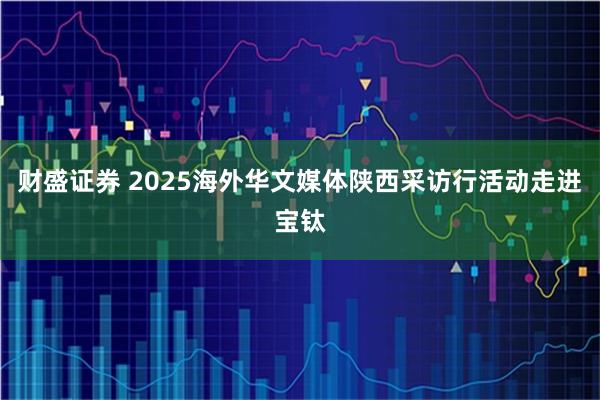 财盛证券 2025海外华文媒体陕西采访行活动走进宝钛