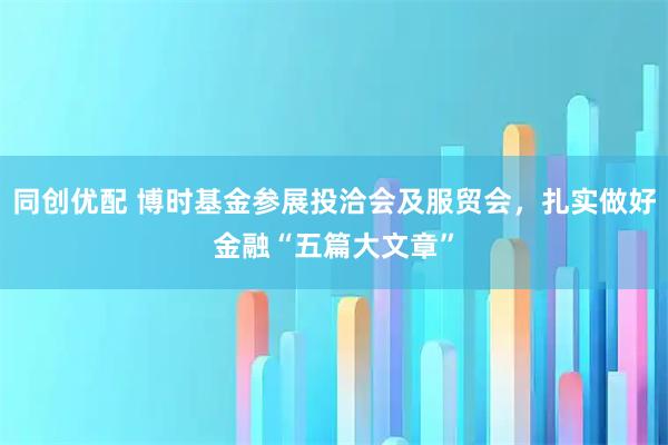 同创优配 博时基金参展投洽会及服贸会，扎实做好金融“五篇大文章”
