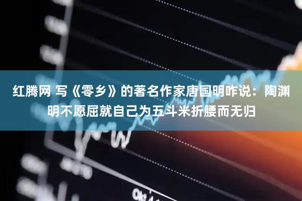 红腾网 写《零乡》的著名作家唐国明咋说：陶渊明不愿屈就自己为五斗米折腰而无归